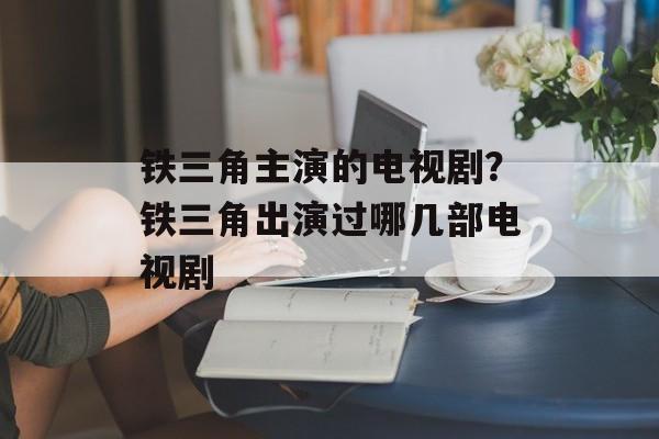 铁三角主演的电视剧？铁三角出演过哪几部电视剧-第1张图片-