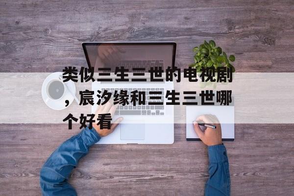 类似三生三世的电视剧，宸汐缘和三生三世哪个好看-第1张图片-