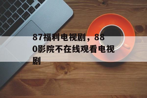 87福利电视剧，880影院不在线观看电视剧-第1张图片-