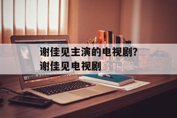 谢佳见主演的电视剧？谢佳见电视剧-第1张图片-