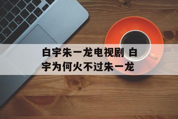 白宇朱一龙电视剧 白宇为何火不过朱一龙-第1张图片-