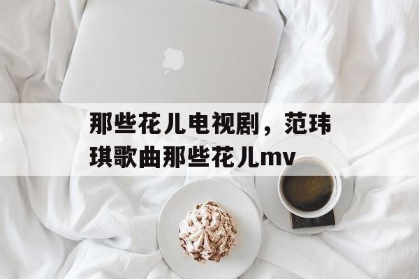 那些花儿电视剧，范玮琪歌曲那些花儿mv-第1张图片-