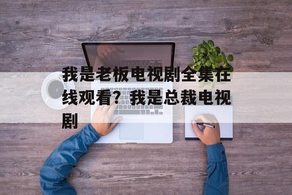 我是老板电视剧全集在线观看？我是总裁电视剧-第1张图片-