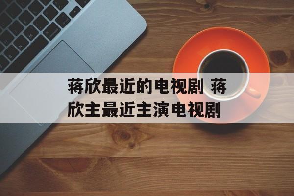 蒋欣最近的电视剧 蒋欣主最近主演电视剧-第1张图片-