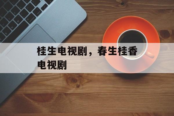 桂生电视剧，春生桂香电视剧-第1张图片-