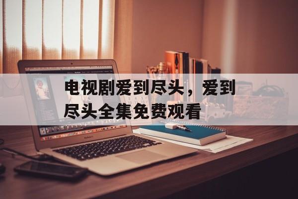 电视剧爱到尽头，爱到尽头全集免费观看-第1张图片-