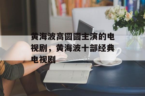 黄海波高圆圆主演的电视剧，黄海波十部经典电视剧-第1张图片-