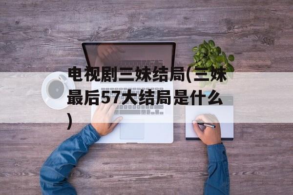 电视剧三妹结局(三妹最后57大结局是什么)-第1张图片-