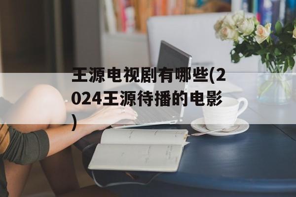 王源电视剧有哪些(2024王源待播的电影)-第1张图片-