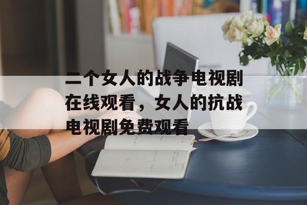 二个女人的战争电视剧在线观看，女人的抗战电视剧免费观看-第1张图片-
