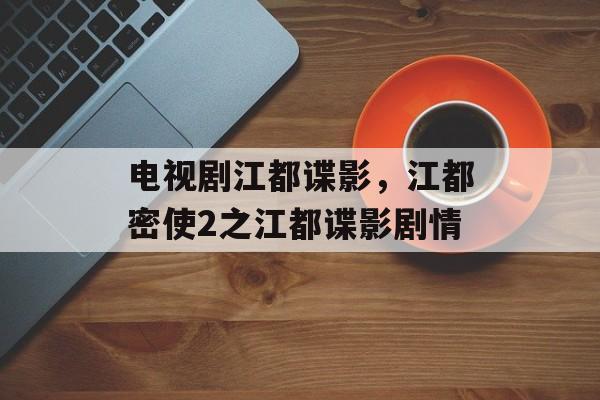 电视剧江都谍影，江都密使2之江都谍影剧情-第1张图片-