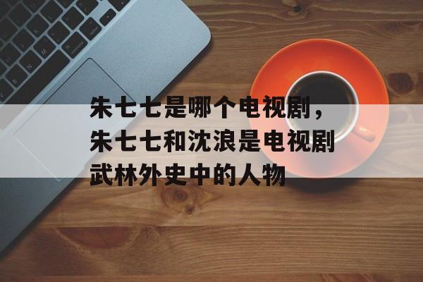 朱七七是哪个电视剧，朱七七和沈浪是电视剧武林外史中的人物-第1张图片-