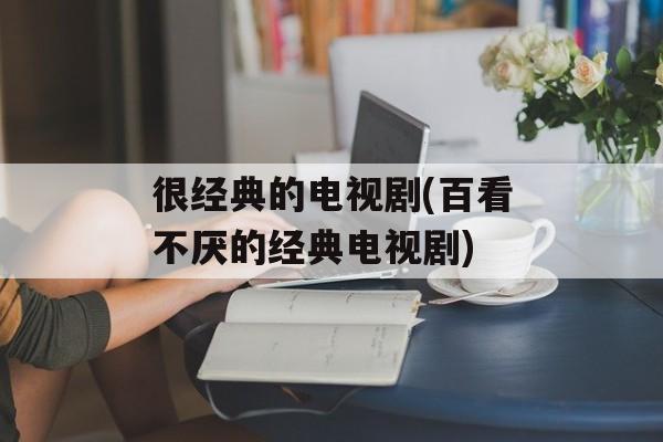很经典的电视剧(百看不厌的经典电视剧)-第1张图片-
