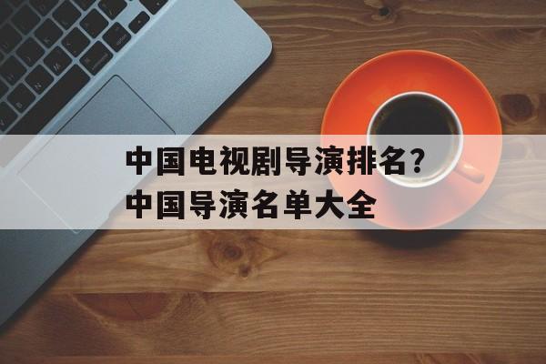 中国电视剧导演排名？中国导演名单大全-第1张图片-