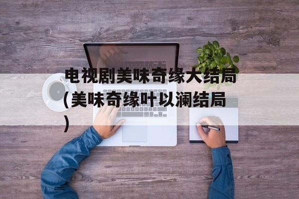 电视剧美味奇缘大结局(美味奇缘叶以澜结局)-第1张图片-