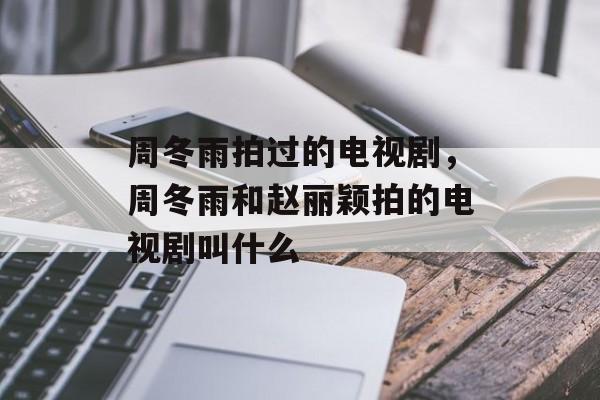 周冬雨拍过的电视剧，周冬雨和赵丽颖拍的电视剧叫什么-第1张图片-