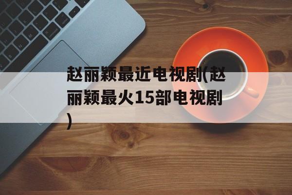 赵丽颖最近电视剧(赵丽颖最火15部电视剧)-第1张图片-