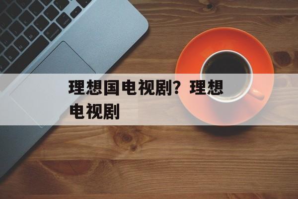 理想国电视剧？理想 电视剧-第1张图片-