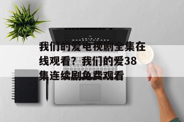 我们的爱电视剧全集在线观看？我们的爱38集连续剧免费观看-第1张图片-