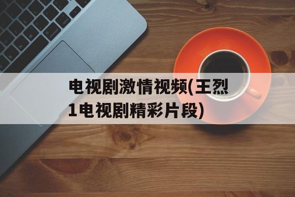 电视剧激情视频(王烈1电视剧精彩片段)-第1张图片-