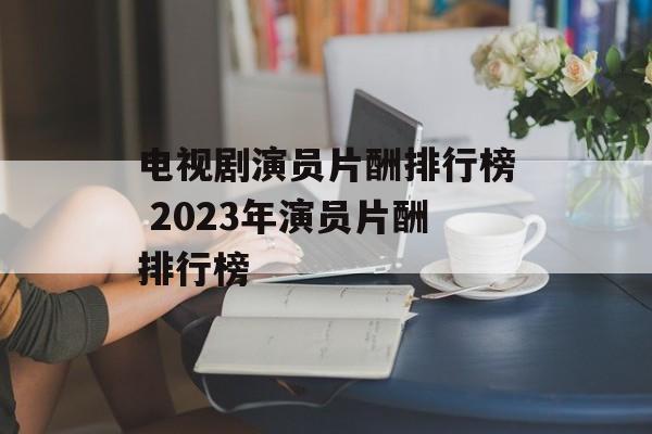 电视剧演员片酬排行榜 2023年演员片酬排行榜-第1张图片-