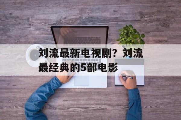 刘流最新电视剧？刘流最经典的5部电影-第1张图片-