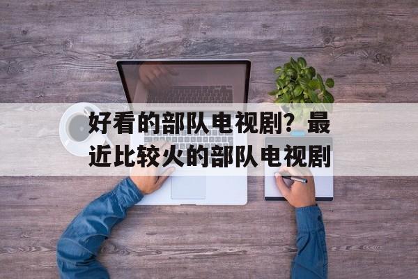 好看的部队电视剧？最近比较火的部队电视剧-第1张图片-