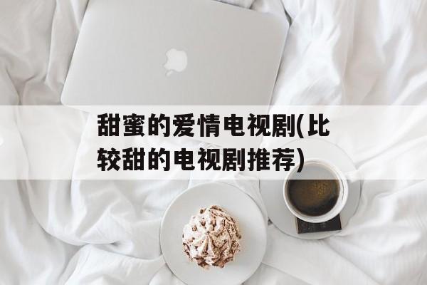 甜蜜的爱情电视剧(比较甜的电视剧推荐)-第1张图片-