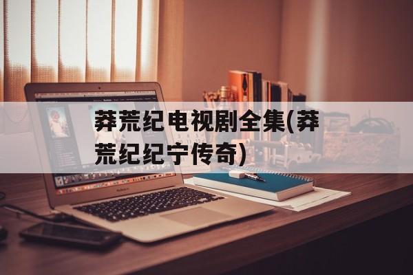 莽荒纪电视剧全集(莽荒纪纪宁传奇)-第1张图片-