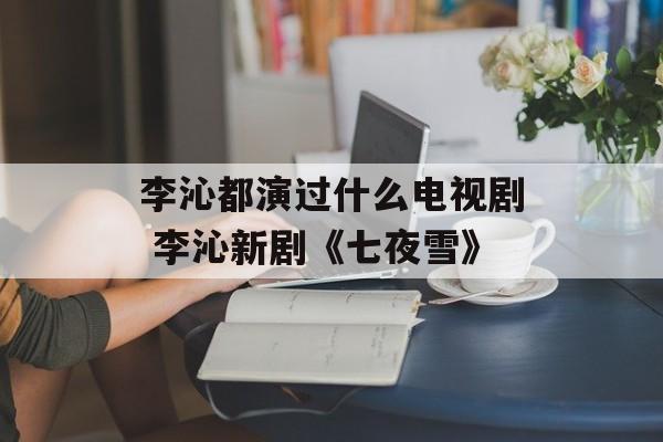 李沁都演过什么电视剧 李沁新剧《七夜雪》-第1张图片-
