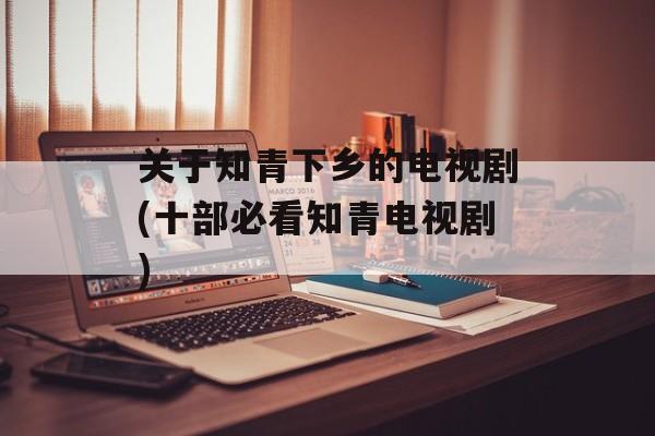 关于知青下乡的电视剧(十部必看知青电视剧)-第1张图片-