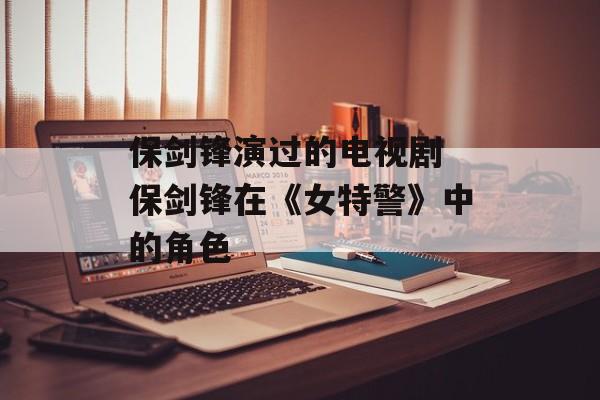 保剑锋演过的电视剧 保剑锋在《女特警》中的角色-第1张图片-