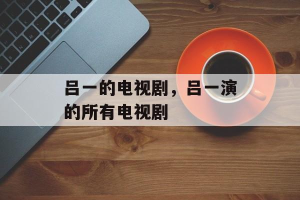 吕一的电视剧，吕一演的所有电视剧-第1张图片-