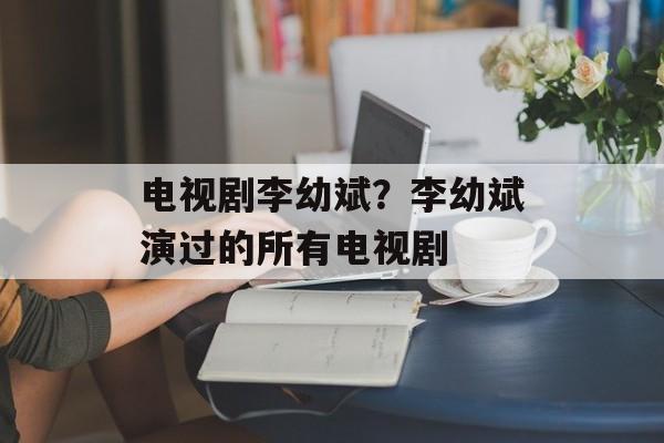 电视剧李幼斌？李幼斌演过的所有电视剧-第1张图片-