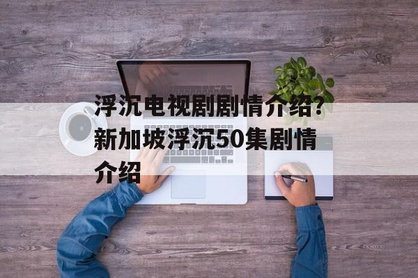 浮沉电视剧剧情介绍？新加坡浮沉50集剧情介绍-第1张图片-
