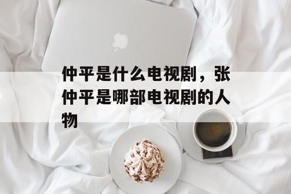 仲平是什么电视剧，张仲平是哪部电视剧的人物-第1张图片-
