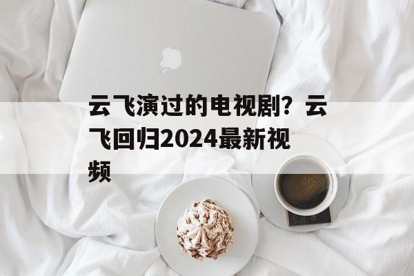 云飞演过的电视剧？云飞回归2024最新视频-第1张图片-