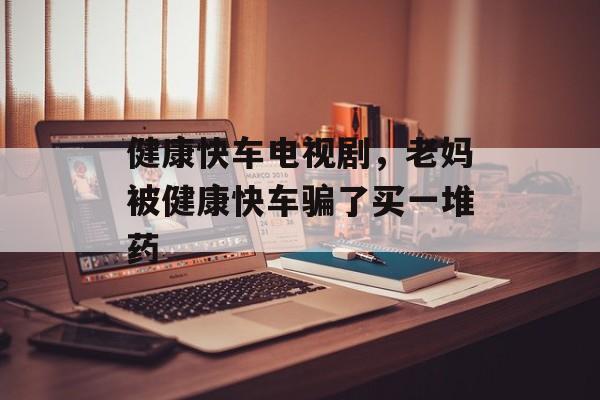健康快车电视剧，老妈被健康快车骗了买一堆药-第1张图片-
