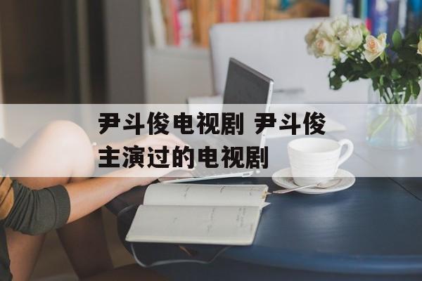 尹斗俊电视剧 尹斗俊主演过的电视剧-第1张图片-