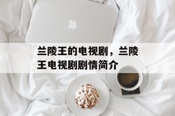 兰陵王的电视剧，兰陵王电视剧剧情简介-第1张图片-