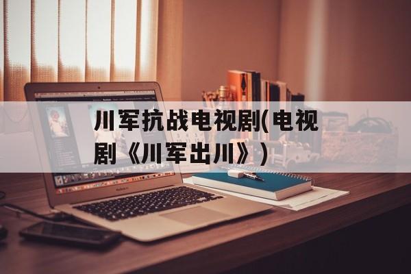 川军抗战电视剧(电视剧《川军出川》)-第1张图片-