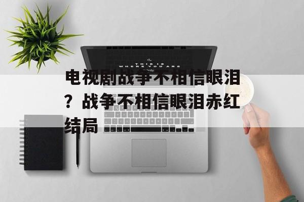 电视剧战争不相信眼泪？战争不相信眼泪赤红结局-第1张图片-