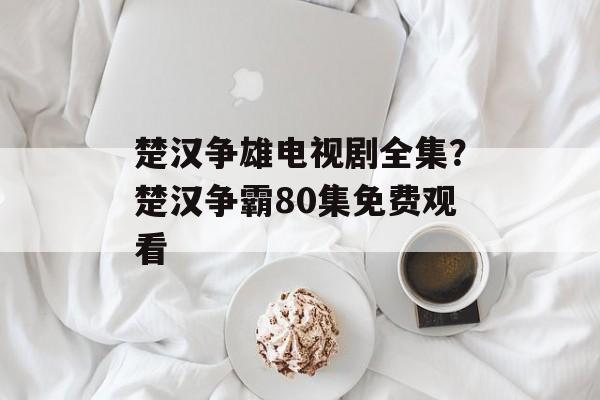 楚汉争雄电视剧全集？楚汉争霸80集免费观看-第1张图片-