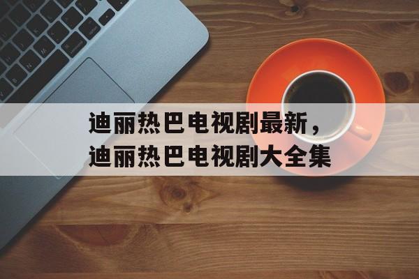 迪丽热巴电视剧最新，迪丽热巴电视剧大全集-第1张图片-