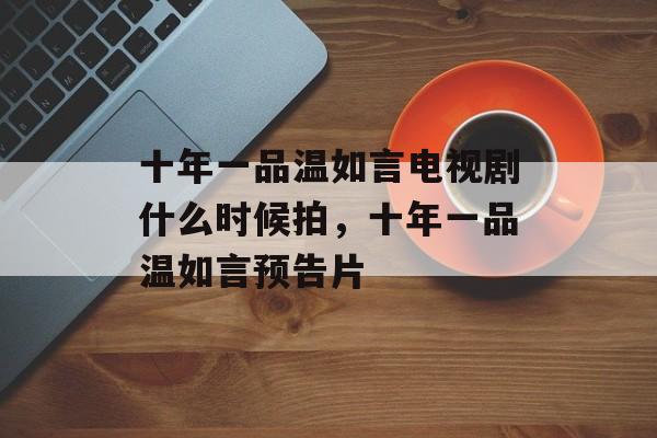 十年一品温如言电视剧什么时候拍，十年一品温如言预告片-第1张图片-