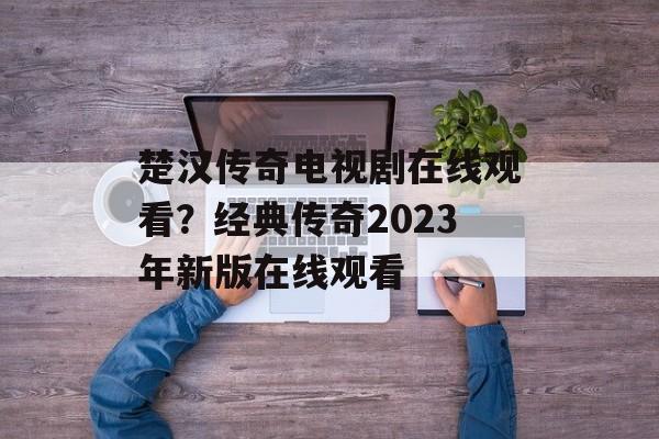 楚汉传奇电视剧在线观看？经典传奇2023年新版在线观看-第1张图片-