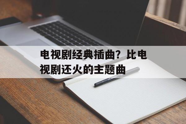 电视剧经典插曲？比电视剧还火的主题曲-第1张图片-