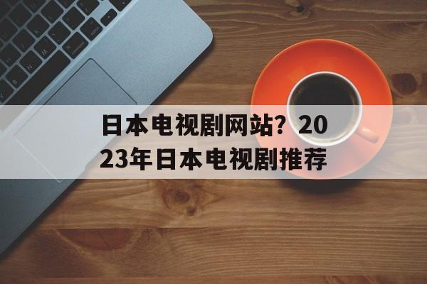 日本电视剧网站？2023年日本电视剧推荐-第1张图片-