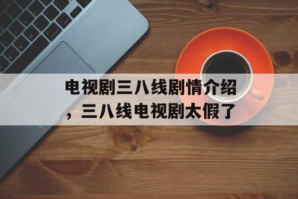 电视剧三八线剧情介绍，三八线电视剧太假了-第1张图片-