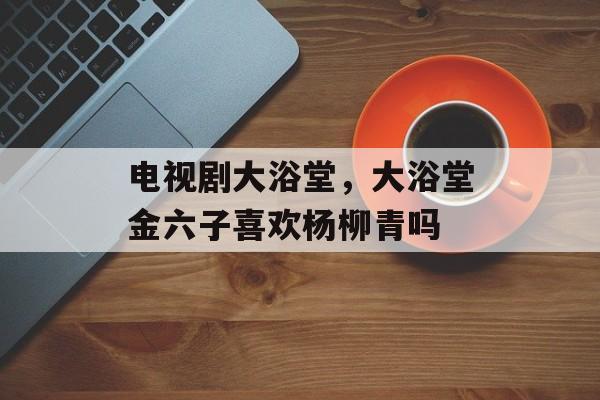 电视剧大浴堂，大浴堂金六子喜欢杨柳青吗-第1张图片-